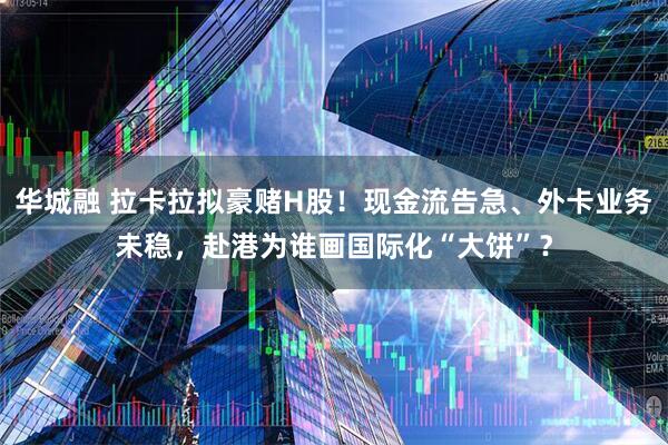 华城融 拉卡拉拟豪赌H股！现金流告急、外卡业务未稳，赴港为谁画国际化“大饼”？