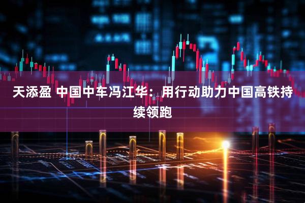 天添盈 中国中车冯江华：用行动助力中国高铁持续领跑