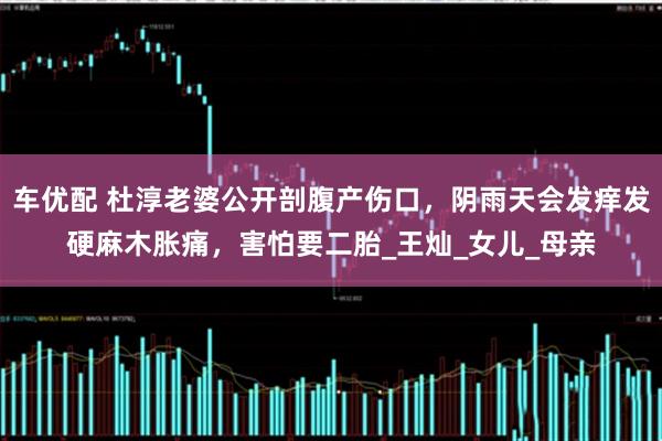 车优配 杜淳老婆公开剖腹产伤口，阴雨天会发痒发硬麻木胀痛，害怕要二胎_王灿_女儿_母亲