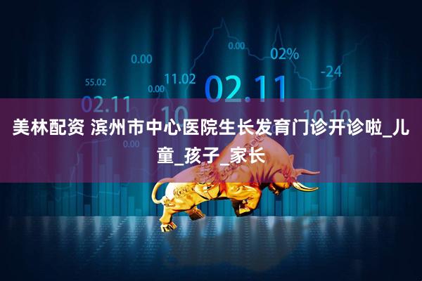 美林配资 滨州市中心医院生长发育门诊开诊啦_儿童_孩子_家长