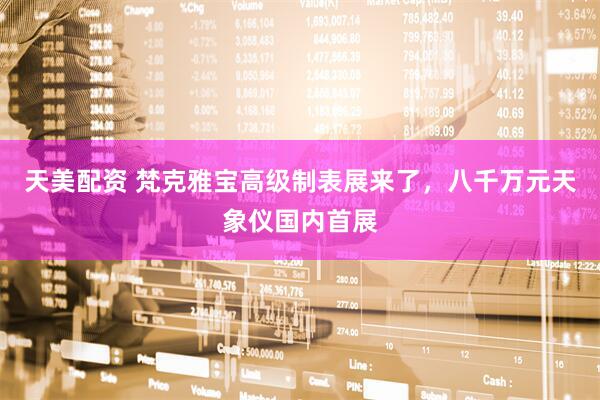 天美配资 梵克雅宝高级制表展来了，八千万元天象仪国内首展