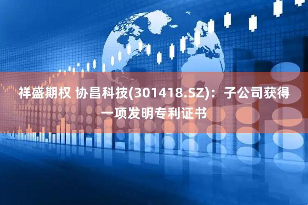 祥盛期权 协昌科技(301418.SZ)：子公司获得一项发明专利证书
