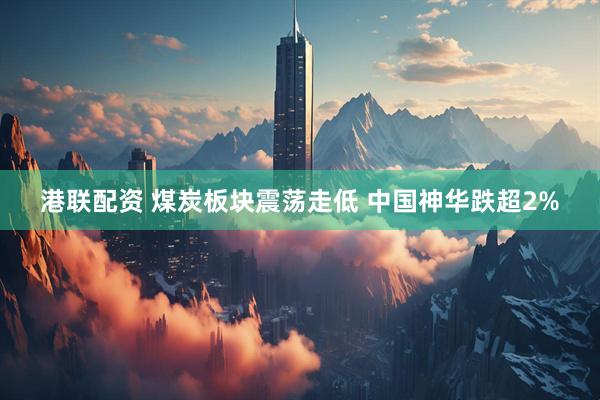 港联配资 煤炭板块震荡走低 中国神华跌超2%