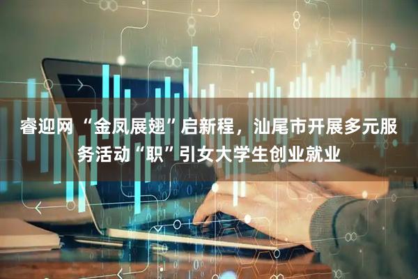 睿迎网 “金凤展翅”启新程，汕尾市开展多元服务活动“职”引女大学生创业就业