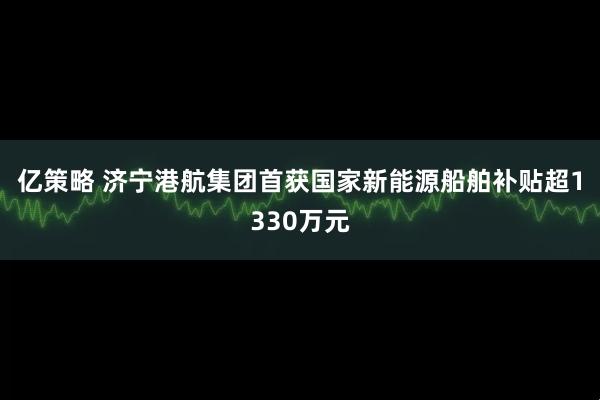 亿策略 济宁港航集团首获国家新能源船舶补贴超1330万元