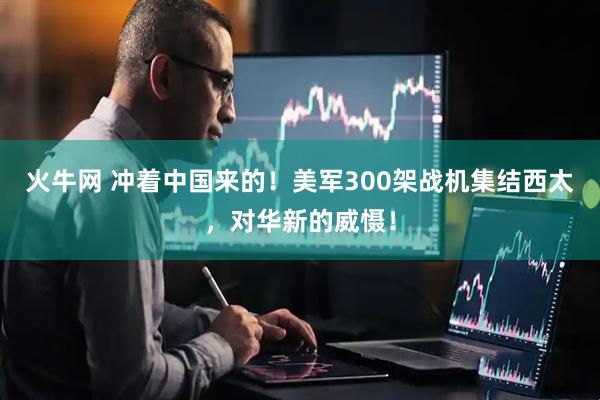 火牛网 冲着中国来的！美军300架战机集结西太，对华新的威慑！