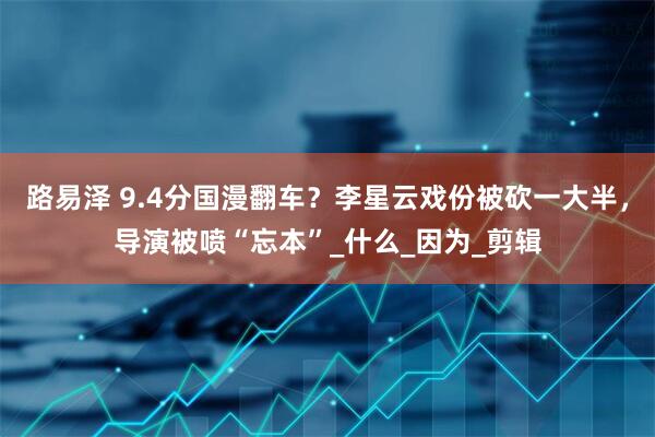 路易泽 9.4分国漫翻车？李星云戏份被砍一大半，导演被喷“忘本”_什么_因为_剪辑
