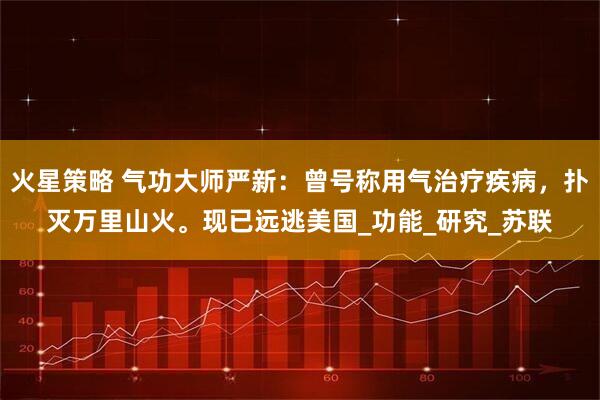 火星策略 气功大师严新：曾号称用气治疗疾病，扑灭万里山火。现已远逃美国_功能_研究_苏联