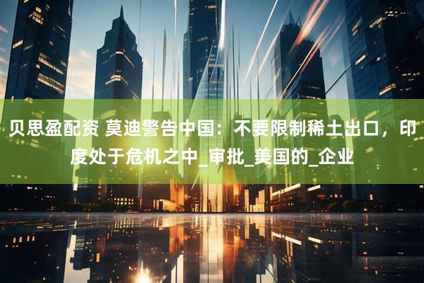 贝思盈配资 莫迪警告中国：不要限制稀土出口，印度处于危机之中_审批_美国的_企业