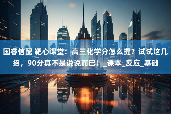 国睿信配 靶心课堂：高三化学分怎么提？试试这几招，90分真不是说说而已！_课本_反应_基础