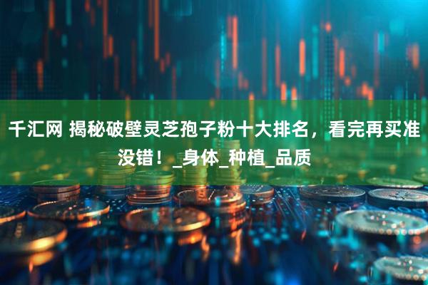 千汇网 揭秘破壁灵芝孢子粉十大排名，看完再买准没错！_身体_种植_品质