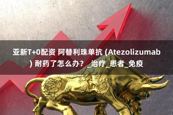 亚新T+0配资 阿替利珠单抗 (Atezolizumab) 耐药了怎么办？_治疗_患者_免疫