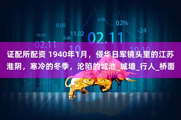 证配所配资 1940年1月，侵华日军镜头里的江苏淮阴，寒冷的冬季，沦陷的城池_城墙_行人_桥面