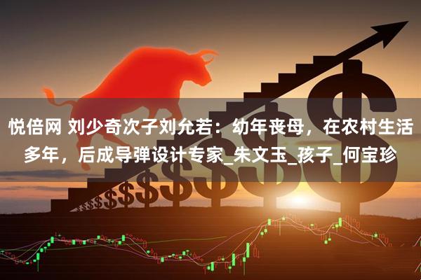 悦倍网 刘少奇次子刘允若：幼年丧母，在农村生活多年，后成导弹设计专家_朱文玉_孩子_何宝珍