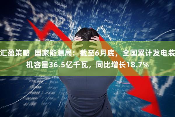 汇盈策略  国家能源局：截至6月底，全国累计发电装机容量36.5亿千瓦，同比增长18.7%