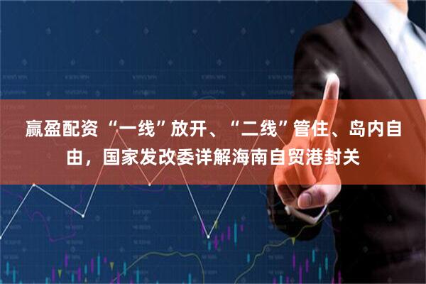赢盈配资 “一线”放开、“二线”管住、岛内自由，国家发改委详解海南自贸港封关