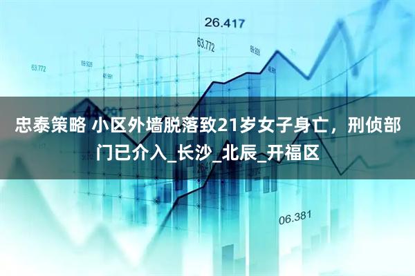 忠泰策略 小区外墙脱落致21岁女子身亡，刑侦部门已介入_长沙_北辰_开福区