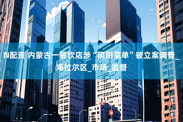 N配资 内蒙古一餐饮店涉“阴阳菜单”被立案调查_海拉尔区_市场_监督