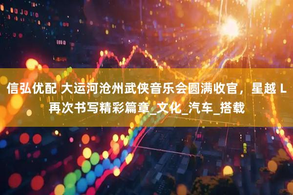 信弘优配 大运河沧州武侠音乐会圆满收官，星越 L再次书写精彩篇章_文化_汽车_搭载