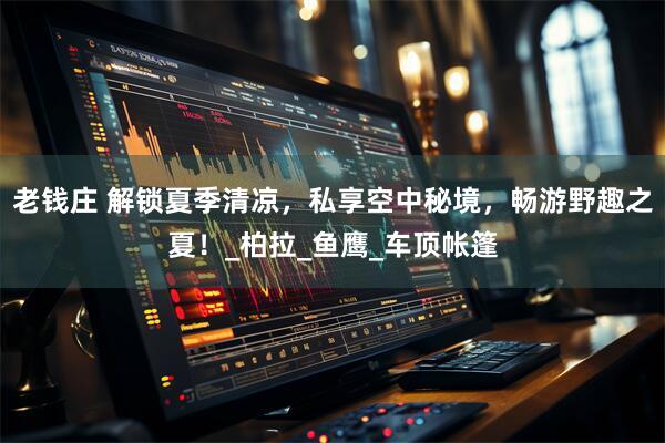 老钱庄 解锁夏季清凉，私享空中秘境，畅游野趣之夏！_柏拉_鱼鹰_车顶帐篷
