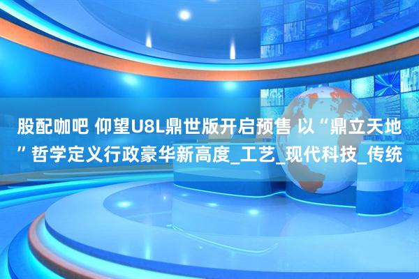 股配咖吧 仰望U8L鼎世版开启预售 以“鼎立天地”哲学定义行政豪华新高度_工艺_现代科技_传统