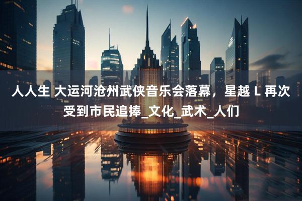 人人生 大运河沧州武侠音乐会落幕，星越 L 再次受到市民追捧_文化_武术_人们