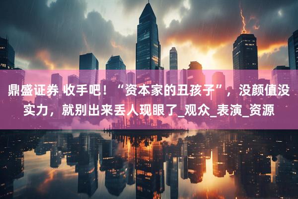 鼎盛证券 收手吧！“资本家的丑孩子”，没颜值没实力，就别出来丢人现眼了_观众_表演_资源