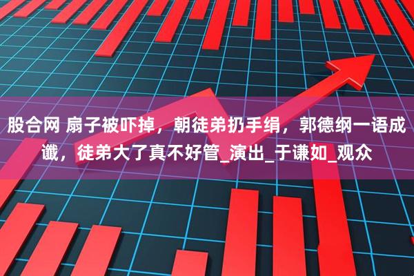 股合网 扇子被吓掉，朝徒弟扔手绢，郭德纲一语成谶，徒弟大了真不好管_演出_于谦如_观众