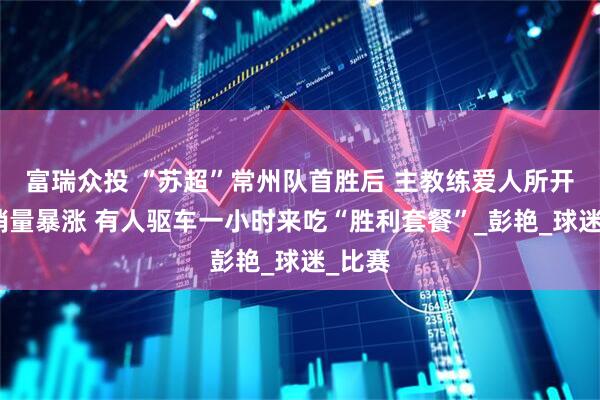 富瑞众投 “苏超”常州队首胜后 主教练爱人所开面馆销量暴涨 有人驱车一小时来吃“胜利套餐”_彭艳_球迷_比赛