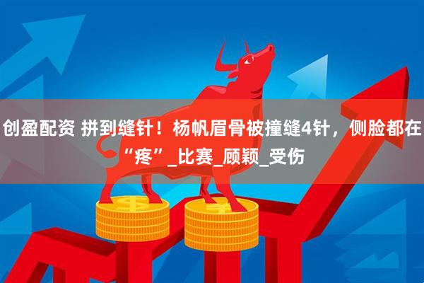 创盈配资 拼到缝针！杨帆眉骨被撞缝4针，侧脸都在“疼”_比赛_顾颖_受伤