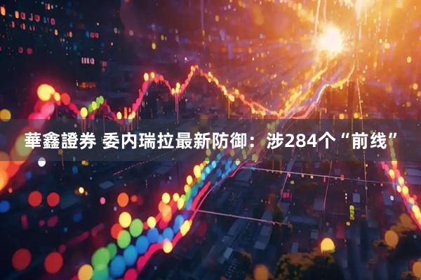 華鑫證券 委内瑞拉最新防御：涉284个“前线”