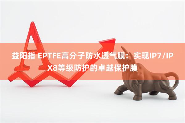 益阳指 EPTFE高分子防水透气膜：实现IP7/IPX8等级防护的卓越保护膜