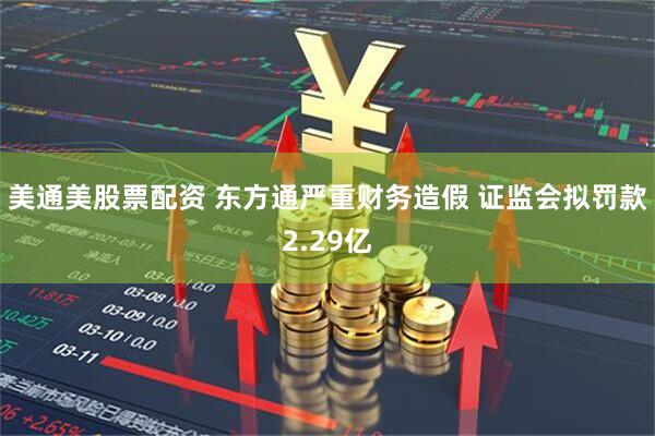 美通美股票配资 东方通严重财务造假 证监会拟罚款2.29亿