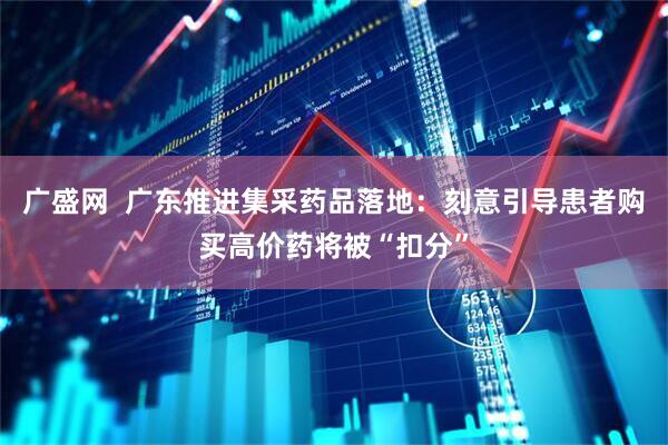 广盛网  广东推进集采药品落地:刻意引导患者购买高价药将被“扣分”