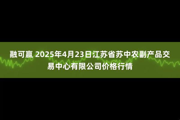 融可赢 2025年4月23日江苏省苏中农副产品交易中心有限公司价格行情