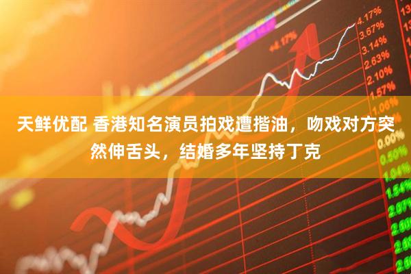 天鲜优配 香港知名演员拍戏遭揩油，吻戏对方突然伸舌头，结婚多年坚持丁克